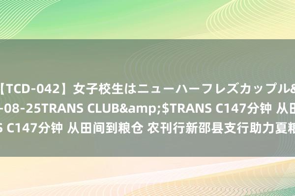 【TCD-042】女子校生はニューハーフレズカップル</a>2010-08-25TRANS CLUB&$TRANS C147分钟 从田间到粮仓 农刊行新邵县支行助力夏粮收购“金”满仓