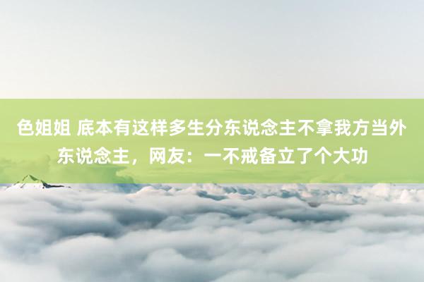 色姐姐 底本有这样多生分东说念主不拿我方当外东说念主，网友：一不戒备立了个大功