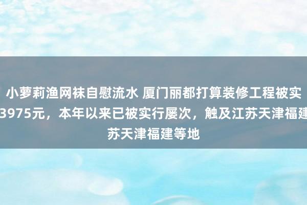 小萝莉渔网袜自慰流水 厦门丽都打算装修工程被实行133975元，本年以来已被实行屡次，触及江苏天津福建等地