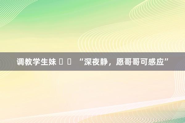 调教学生妹 		 “深夜静，愿哥哥可感应”