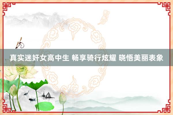 真实迷奸女高中生 畅享骑行炫耀 晓悟美丽表象