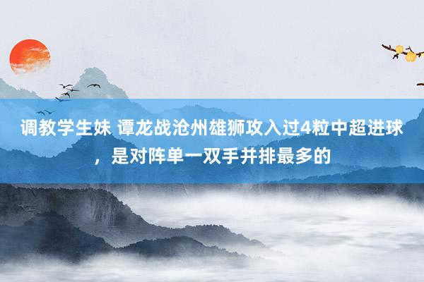 调教学生妹 谭龙战沧州雄狮攻入过4粒中超进球，是对阵单一双手并排最多的