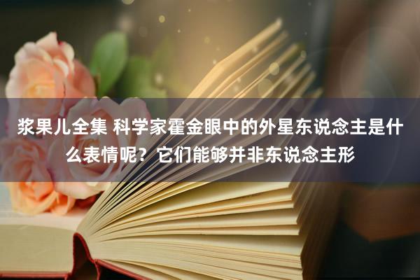 浆果儿全集 科学家霍金眼中的外星东说念主是什么表情呢？它们能够并非东说念主形
