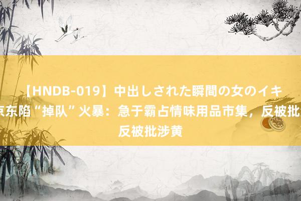 【HNDB-019】中出しされた瞬間の女のイキ顔 京东陷“掉队”火暴：急于霸占情味用品市集，反被批涉黄