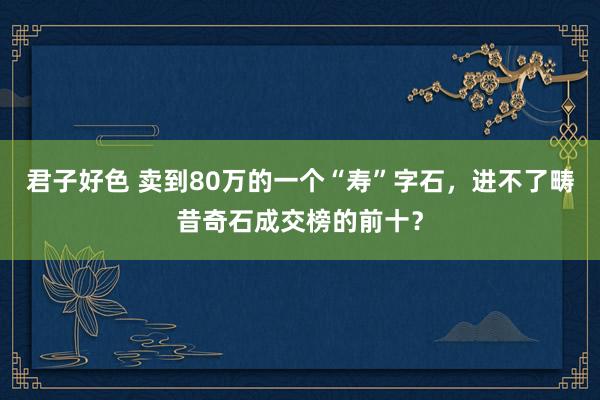君子好色 卖到80万的一个“寿”字石，进不了畴昔奇石成交榜的前十？