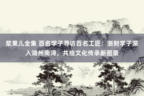 浆果儿全集 百名学子寻访百名工匠：浙财学子深入湖州南浔，共绘文化传承新图景
