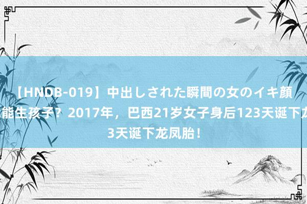 【HNDB-019】中出しされた瞬間の女のイキ顔 尸体也能生孩子？2017年，巴西21岁女子身后123天诞下龙凤胎！