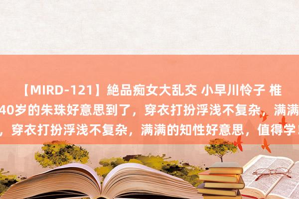 【MIRD-121】絶品痴女大乱交 小早川怜子 椎名ゆな ASUKA 乃亜 被40岁的朱珠好意思到了,穿衣打扮浮浅不复杂,满满的知性好意思,值得学!