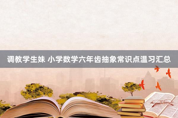 调教学生妹 小学数学六年齿抽象常识点温习汇总