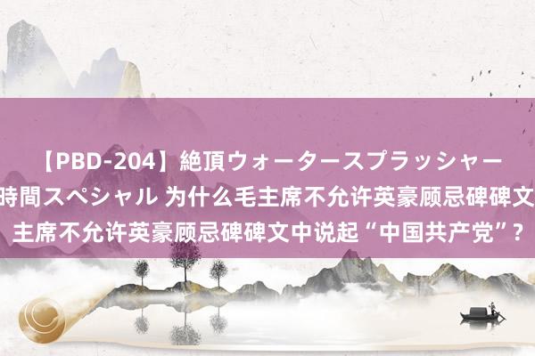 【PBD-204】絶頂ウォータースプラッシャー 放尿＆潮吹き大噴射8時間スペシャル 为什么毛主席不允许英豪顾忌碑碑文中说起“中国共产党”?