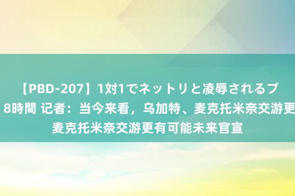 【PBD-207】1対1でネットリと凌辱されるプレミア女優たち 8時間 记者：当今来看，乌加特、麦克托米奈交游更有可能未来官宣