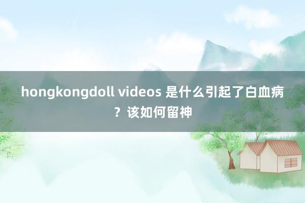 hongkongdoll videos 是什么引起了白血病？该如何留神