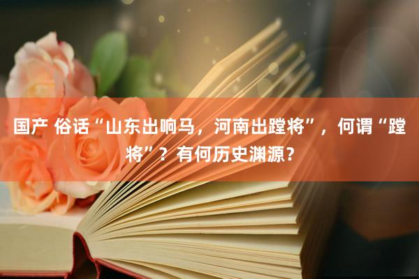 国产 俗话“山东出响马，河南出蹚将”，何谓“蹚将”？有何历史渊源？