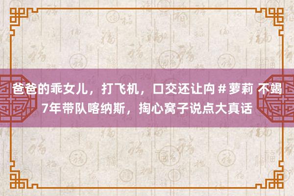 爸爸的乖女儿,打飞机,口交还让禸#萝莉 不竭7年带队喀纳斯,掏心窝子说点大真话