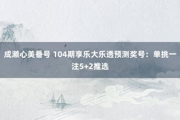 成濑心美番号 104期享乐大乐透预测奖号：单挑一注5+2推选