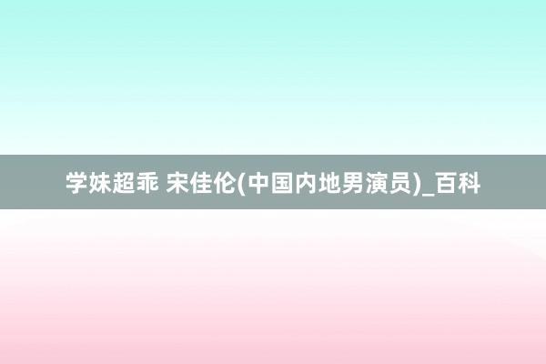学妹超乖 宋佳伦(中国内地男演员)_百科