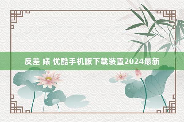 反差 婊 优酷手机版下载装置2024最新