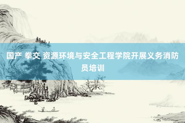 国产 拳交 资源环境与安全工程学院开展义务消防员培训