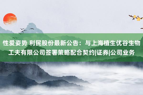性爱姿势 利民股份最新公告:与上海植生优谷生物工夫有限公司签署策略配合契约|证券|公司业务