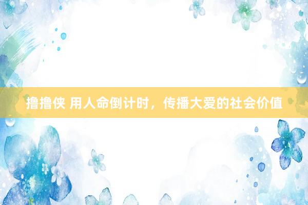 撸撸侠 用人命倒计时，传播大爱的社会价值