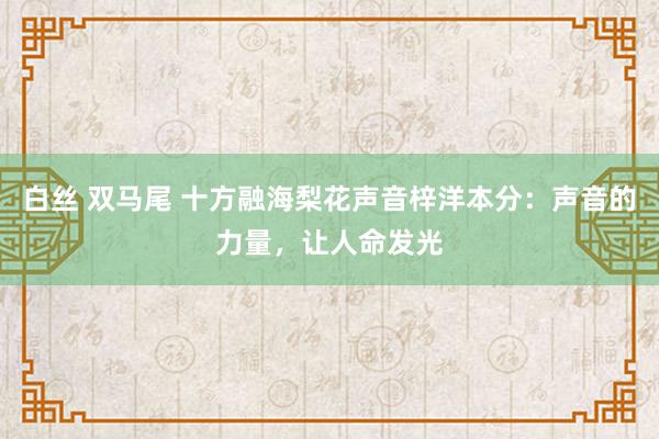白丝 双马尾 十方融海梨花声音梓洋本分：声音的力量，让人命发光