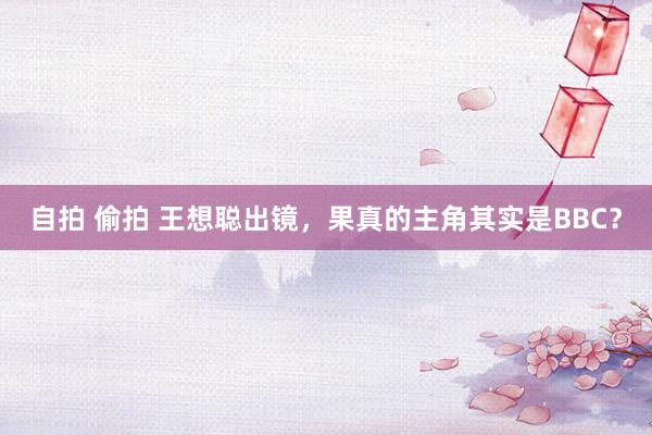 自拍 偷拍 王想聪出镜，果真的主角其实是BBC？