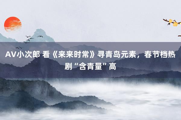 AV小次郎 看《来来时常》寻青岛元素，春节档热剧“含青量”高