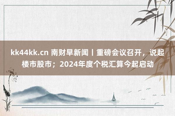 kk44kk.cn 南财早新闻丨重磅会议召开，说起楼市股市；2024年度个税汇算今起启动