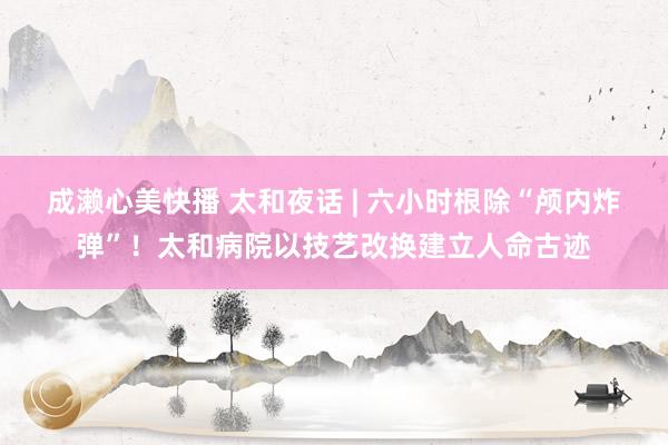 成濑心美快播 太和夜话 | 六小时根除“颅内炸弹”！太和病院以技艺改换建立人命古迹