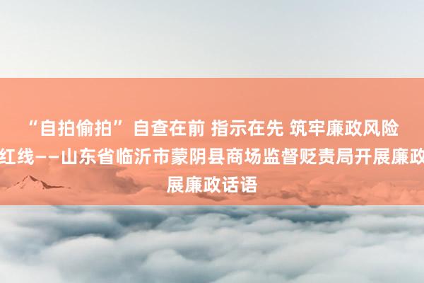 “自拍偷拍” 自查在前 指示在先 筑牢廉政风险防控红线——山东省临沂市蒙阴县商场监督贬责局开展廉政话语