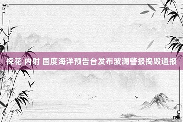 探花 内射 国度海洋预告台发布波澜警报捣毁通报