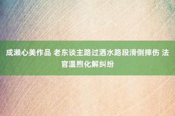 成濑心美作品 老东谈主路过洒水路段滑倒摔伤 法官温煦化解纠纷