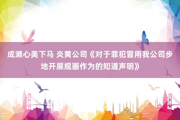 成濑心美下马 炎黄公司《对于罪犯冒用我公司步地开展规画作为的知道声明》