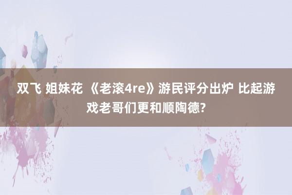 双飞 姐妹花 《老滚4re》游民评分出炉 比起游戏老哥们更和顺陶德?