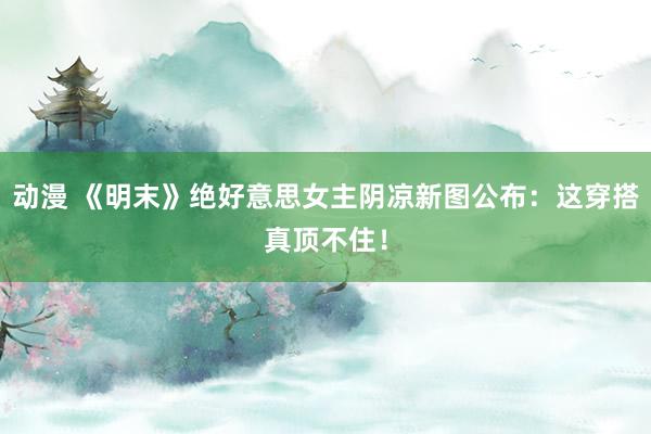 动漫 《明末》绝好意思女主阴凉新图公布：这穿搭真顶不住！