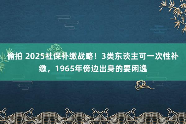 偷拍 2025社保补缴战略！3类东谈主可一次性补缴，1965年傍边出身的要闲逸
