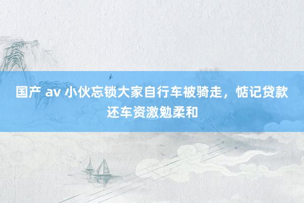 国产 av 小伙忘锁大家自行车被骑走，惦记贷款还车资激勉柔和