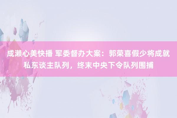 成濑心美快播 军委督办大案：郭荣喜假少将成就私东谈主队列，终末中央下令队列围捕
