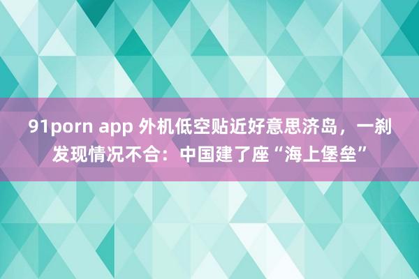 91porn app 外机低空贴近好意思济岛，一刹发现情况不合：中国建了座“海上堡垒”