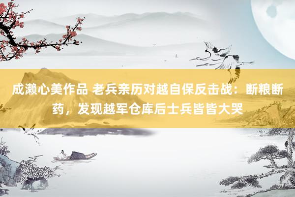 成濑心美作品 老兵亲历对越自保反击战：断粮断药，发现越军仓库后士兵皆皆大哭