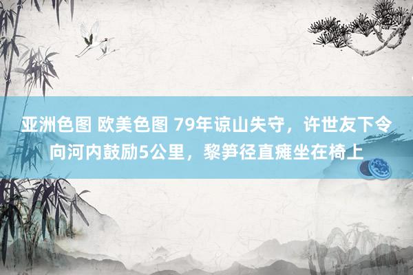 亚洲色图 欧美色图 79年谅山失守，许世友下令向河内鼓励5公里，黎笋径直瘫坐在椅上