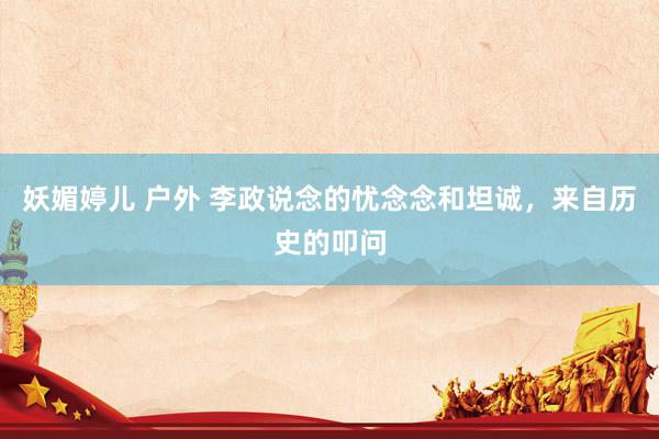 妖媚婷儿 户外 李政说念的忧念念和坦诚，来自历史的叩问