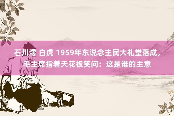 石川澪 白虎 1959年东说念主民大礼堂落成，毛主席指着天花板笑问：这是谁的主意