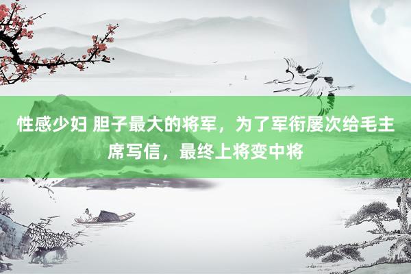 性感少妇 胆子最大的将军，为了军衔屡次给毛主席写信，最终上将变中将