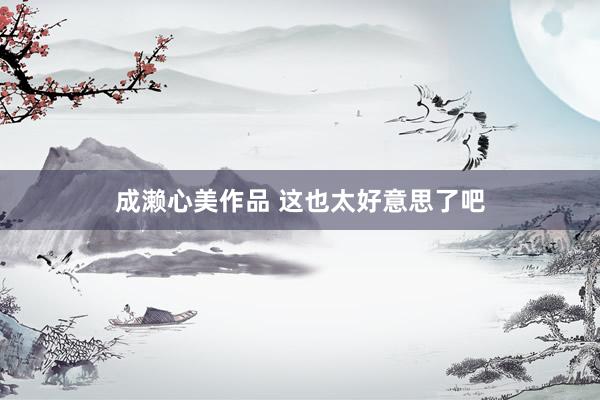 成濑心美作品 这也太好意思了吧