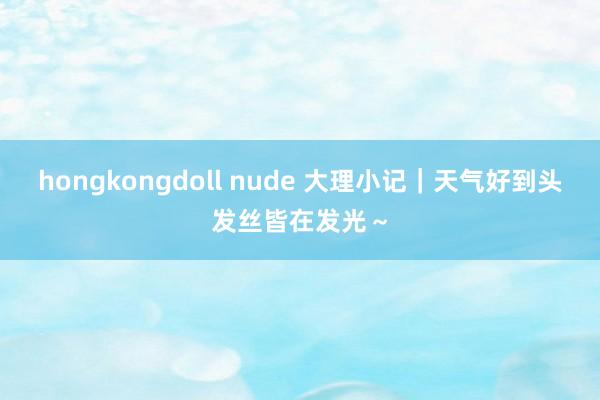 hongkongdoll nude 大理小记｜天气好到头发丝皆在发光～