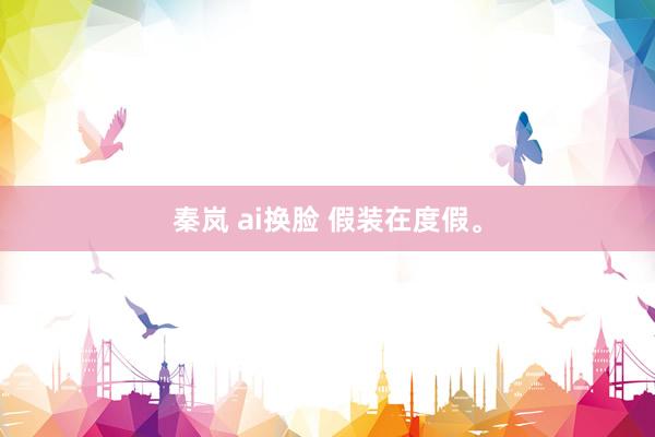 秦岚 ai换脸 假装在度假<a href=
