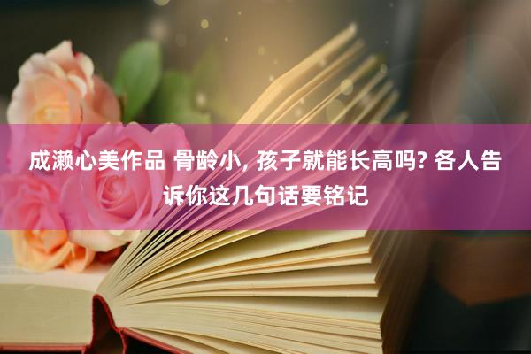 成濑心美作品 骨龄小， 孩子就能长高吗? 各人告诉你这几句话要铭记