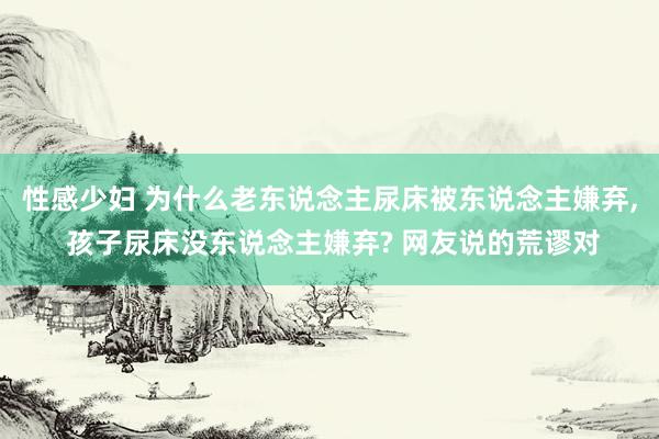 性感少妇 为什么老东说念主尿床被东说念主嫌弃， 孩子尿床没东说念主嫌弃? 网友说的荒谬对