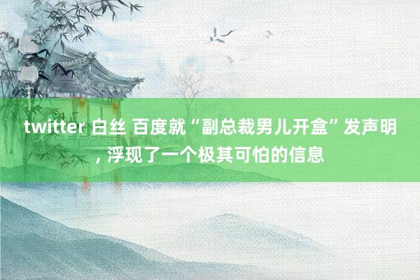 twitter 白丝 百度就“副总裁男儿开盒”发声明， 浮现了一个极其可怕的信息